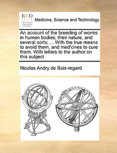 An Account Of The Breeding Of Worms In Human Bodies; Their Nature, And Several Sorts; ... With The True Means To Avoid Them, And Med'cines To Cure The di Nicolas Andry De Bois-Regard edito da Gale Ecco, Print Editions