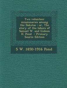 Two Volunteer Missionaries Among the Dakotas: Or, the Story of the Labors of Samuel W. and Gideon H. Pond - Primary Source Edition di S. W. 1850-1916 Pond edito da Nabu Press