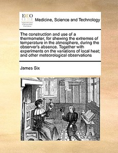 The Construction And Use Of A Thermometer, For Shewing The Extremes Of Temperature In The Atmosphere, During The Observer's Absence. Together With Exp di James Six edito da Gale Ecco, Print Editions
