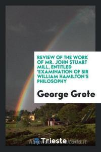 Review of the Work of Mr. John Stuart Mill, Entitled 'examination of Sir William Hamilton's Philosophy di George Grote edito da LIGHTNING SOURCE INC