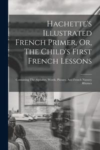 Hachette's Illustrated French Primer, Or, The Child's First French Lessons: Containing The Alphabet, Words, Phrases, And French Nursery Rhymes di Anonymous edito da LEGARE STREET PR