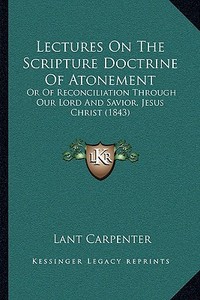 Lectures on the Scripture Doctrine of Atonement: Or of Reconciliation Through Our Lord and Savior, Jesus Christ (1843) di Lant Carpenter edito da Kessinger Publishing