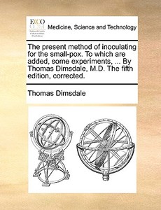 The Present Method Of Inoculating For The Small-pox. To Which Are Added, Some Experiments, ... By Thomas Dimsdale, M.d. The Fifth Edition, Corrected di Thomas Dimsdale edito da Gale Ecco, Print Editions