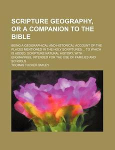 Scripture Geography, or a Companion to the Bible; Being a Geographical and Historical Account of the Places Mentioned in the Holy Scriptures to Which di Thomas Tucker Smiley edito da Rarebooksclub.com