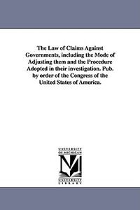 The Law of Claims Against Governments, Including the Mode of Adjusting Them and the Procedure Adopted in Their Investiga di United States Congress House Committe, S. United States Congress House Committe edito da UNIV OF MICHIGAN PR