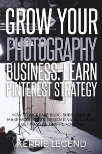 Grow Your Photography Business: Learn Pinterest Strategy: How to Increase Blog Subscribers, Make More Sales, Design Pins, Automate & Get Website Traff di Kerrie Legend edito da Createspace Independent Publishing Platform