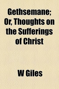 Gethsemane; Or, Thoughts On The Sufferings Of Christ di W Giles edito da General Books Llc