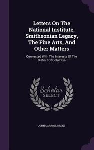 Letters On The National Institute, Smithsonian Legacy, The Fine Arts, And Other Matters di John Carroll Brent edito da Palala Press