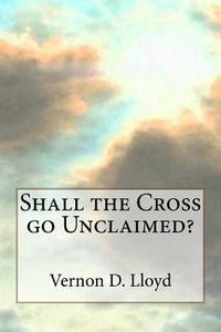 Shall the Cross Go Unclaimed di Vernon D. Lloyd edito da Createspace
