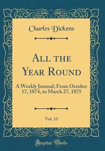 All the Year Round, Vol. 13: A Weekly Journal; From October 17, 1874, to March 27, 1875 (Classic Reprint) di Charles Dickens edito da Forgotten Books