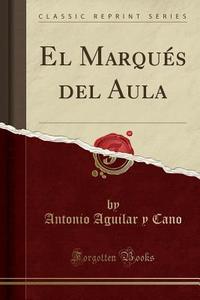 El Marqu's del Aula (Classic Reprint) di Antonio Aguilar y. Cano edito da Forgotten Books