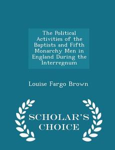 The Political Activities Of The Baptists And Fifth Monarchy Men In England During The Interregnum - Scholar's Choice Edition di Louise Fargo Brown edito da Scholar's Choice