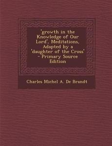 Growth in the Knowledge of Our Lord', Meditations, Adapted by a 'Daughter of the Cross' di Charles Michel a. De Brandt edito da Nabu Press