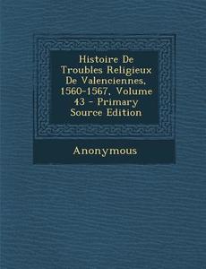 Histoire de Troubles Religieux de Valenciennes, 1560-1567, Volume 43 - Primary Source Edition di Anonymous edito da Nabu Press