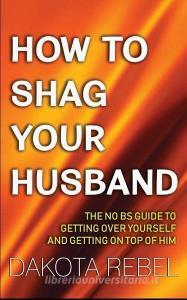 How to Shag Your Husband: The No Bs Guide to Getting Over Yourself and Getting on Top of Him di Dakota Rebel edito da LIGHTNING SOURCE INC