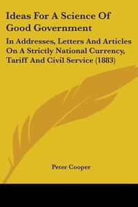 Ideas for a Science of Good Government: In Addresses, Letters and Articles on a Strictly National Currency, Tariff and Civil Service (1883) di Peter Cooper edito da Kessinger Publishing