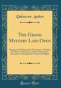 The Grand Mystery Laid Open: Namely, by Dividing of the Protestants to Weaken the Hanover Succession, and by Defeating the Succession, to Extirpate di Unknown Author edito da Forgotten Books