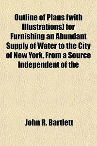 Outline Of Plans (with Illustrations) For Furnishing An Abundant Supply Of Water To The City Of New York, From A Source Independent Of The di John R. Bartlett edito da General Books Llc
