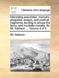 Interesting Anecdotes, Memoirs, Allegories, Essays, And Poetical Fragments, Tending To Amuse The Fancy, And Inculcate Morality. By Mr. Addison. Volume di MR Addison edito da Gale Ecco, Print Editions