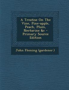 A Treatise on the Vine, Pine-Apple, Peach, Plum, Nectarine &C - Primary Source Edition di John Fleming (Gardener ). edito da Nabu Press