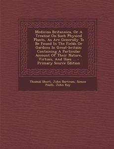 Medicina Britannica, or a Treatise on Such Physical Plants, as Are Generally to Be Found in the Fields or Gardens in Great-Britain: Containing a Parti di Thomas Short, John Bartram, Simon Paulli edito da Nabu Press