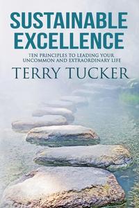 Sustainable Excellence: Ten Principles To Leading Your Uncommon And Extraordinary Life di Terry Tucker edito da FIVE STONES PR