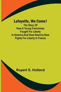 Lafayette, We Come!;The Story of How a Young Frenchman Fought for Liberty in America and How America Now Fights for Liberty in France di Rupert S. Holland edito da Alpha Editions