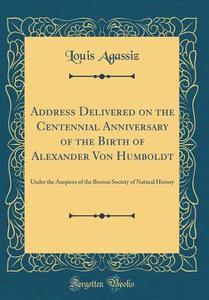 Address Delivered on the Centennial Anniversary of the Birth of Alexander Von Humboldt: Under the Auspices of the Boston Society of Natural History (C di Louis Agassiz edito da Forgotten Books