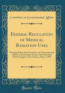 Federal Regulation of Medical Radiation Uses: Hearing Before the Committee on Governmental Affairs, United States Senate, One Hundred Third Congress, di Committee on Governmental Affairs edito da Forgotten Books