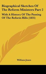 Biographical Sketches of the Reform Ministers Part 2: With a History of the Passing of the Reform Bills (1835) di William Jones edito da Kessinger Publishing