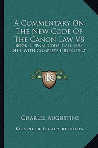 A Commentary on the New Code of the Canon Law V8: Book 5, Penal Code, Can. 2195-2414, with Complete Index (1922) di Charles Augustine edito da Kessinger Publishing