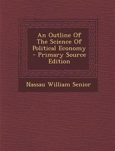 An Outline of the Science of Political Economy di Nassau William Senior edito da Nabu Press