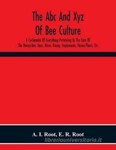 The Abc And Xyz Of Bee Culture; A Cyclopedia Of Everything Pertaining To The Care Of The Honey-Bee; Bees, Hives, Honey, Implements, Honey-Plants, Etc. di A. I. Root, E. R. Root edito da Alpha Editions