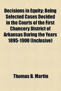 Decisions In Equity; Being Selected Cases Decided In The Courts Of The First Chancery District Of Arkansas During The Years 1895-1900 (inclusive) di Thomas B. Martin edito da General Books Llc