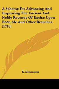 A Scheme for Advancing and Improving the Ancient and Noble Revenue of Excise Upon Beer, Ale and Other Branches (1713) di E. Denneston edito da Kessinger Publishing