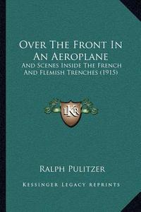 Over the Front in an Aeroplane: And Scenes Inside the French and Flemish Trenches (1915) di Ralph Pulitzer edito da Kessinger Publishing