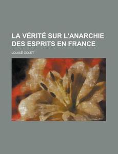 La Verite Sur L'Anarchie Des Esprits En France di Louise Colet edito da Rarebooksclub.com