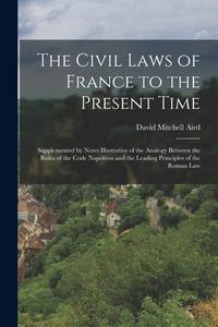 The Civil Laws of France to the Present Time: Supplemented by Notes Illustrative of the Analogy Between the Rules of the Code Napoléon and the Leading di David Mitchell Aird edito da LEGARE STREET PR