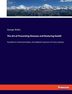 The Art of Preventing Diseases and Restoring Health di George Wallis edito da hansebooks