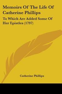 Memoirs Of The Life Of Catherine Phillips: To Which Are Added Some Of Her Epistles (1797) di Catherine Phillips edito da Kessinger Publishing, Llc