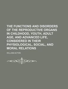 Functions and Disorders of the Reproductive Organs in Childhood, Youth, Adult Age, and Advanced Life, Considered in Their Physiological, Social di William Acton edito da Rarebooksclub.com