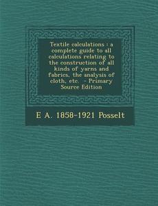 Textile Calculations: A Complete Guide to All Calculations Relating to the Construction of All Kinds of Yarns and Fabrics, the Analysis of C di E. a. 1858-1921 Posselt edito da Nabu Press