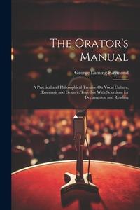 The Orator's Manual: A Practical and Philosophical Treatise On Vocal Culture, Emphasis and Gesture, Together With Selections for Declamatio di George Lansing Raymond edito da LEGARE STREET PR