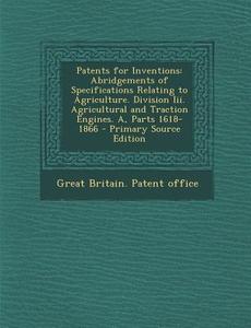 Patents for Inventions: Abridgements of Specifications Relating to Agriculture. Division III. Agricultural and Traction Engines. A, Parts 1618 edito da Nabu Press