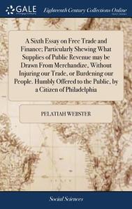 A Sixth Essay On Free Trade And Finance; Particularly Shewing What Supplies Of Public Revenue May Be Drawn From Merchandize, Without Injuring Our Trad di Pelatiah Webster edito da Gale Ecco, Print Editions