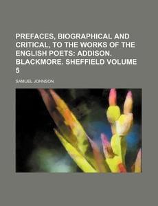 Prefaces, Biographical And Critical, To The Works Of The English Poets (volume 5); Addison. Blackmore. Sheffield di Samuel Johnson edito da General Books Llc