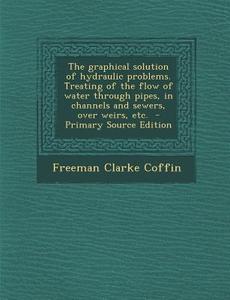 The Graphical Solution of Hydraulic Problems. Treating of the Flow of Water Through Pipes, in Channels and Sewers, Over Weirs, Etc. di Freeman Clarke Coffin edito da Nabu Press