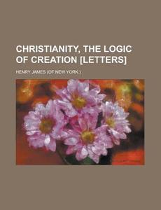 Christianity, The Logic Of Creation [letters]. di Henry James edito da General Books Llc
