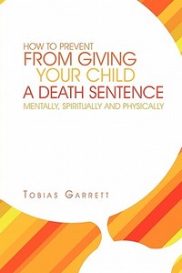 How to Prevent from Giving Your Child a Death Sentence Mentally, Spiritually and Physically di Tobias Garrett edito da Xlibris