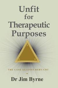 Unfit for Therapeutic Purposes: The Case Against Rational Emotive and Cognitive Behavioural Therapy (Re & CBT) di Jim Byrne edito da Createspace Independent Publishing Platform